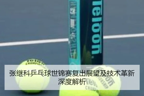 张继科乒乓球世锦赛复出展望及技术革新深度解析